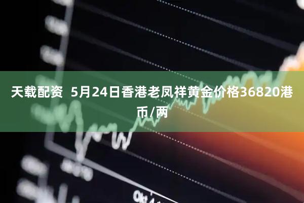 天载配资  5月24日香港老凤祥黄金价格36820港币/两