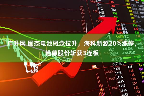 广升网 固态电池概念拉升，海科新源20%涨停，诺德股份斩获3连板