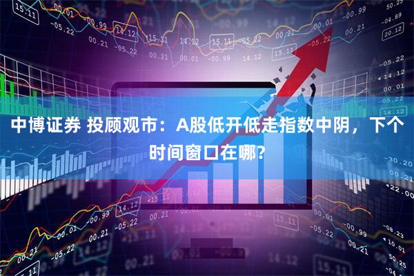 中博证券 投顾观市：A股低开低走指数中阴，下个时间窗口在哪？