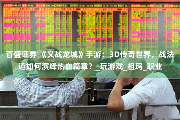 百盛证券 《义战龙城》手游：3D传奇世界，战法道如何演绎热血篇章？_玩游戏_祖玛_职业