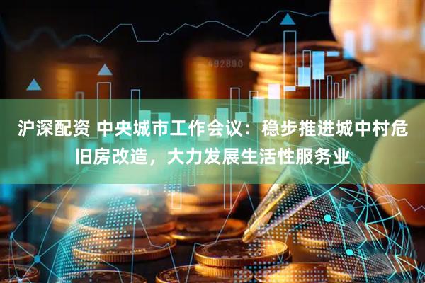 沪深配资 中央城市工作会议：稳步推进城中村危旧房改造，大力发展生活性服务业