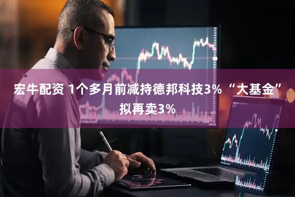 宏牛配资 1个多月前减持德邦科技3% “大基金”拟再卖3%