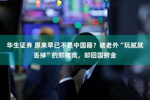 华生证券 原来早已不是中国籍？被老外“玩腻就丢掉”的郑绪岚，却回国捞金