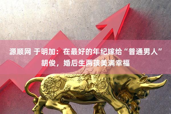 源顺网 于明加：在最好的年纪嫁给“普通男人”胡俊，婚后生两孩美满幸福