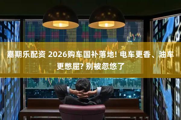 嘉期乐配资 2026购车国补落地! 电车更香、油车更憋屈? 别被忽悠了