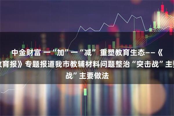 中金财富 一“加”一“减” 重塑教育生态——《中国教育报》专题报道我市教辅材料问题整治“突击战”主要做法