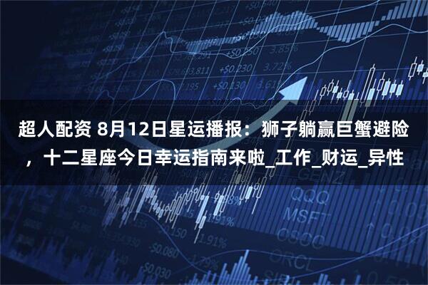 超人配资 8月12日星运播报：狮子躺赢巨蟹避险，十二星座今日幸运指南来啦_工作_财运_异性