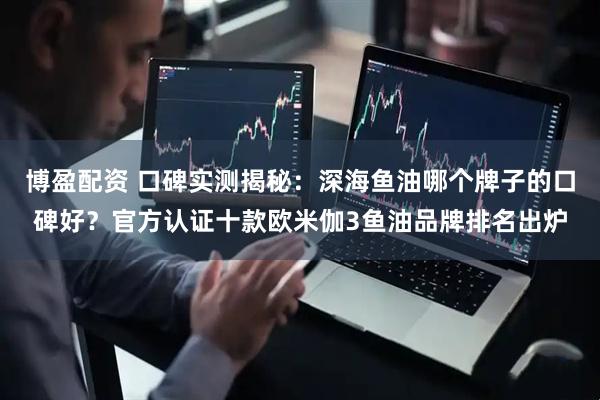 博盈配资 口碑实测揭秘：深海鱼油哪个牌子的口碑好？官方认证十款欧米伽3鱼油品牌排名出炉