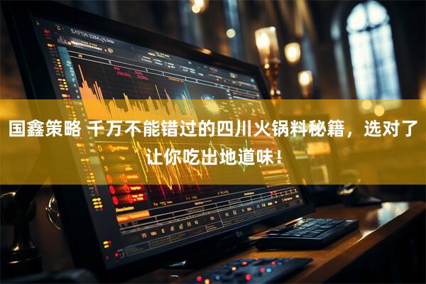 国鑫策略 千万不能错过的四川火锅料秘籍，选对了让你吃出地道味！