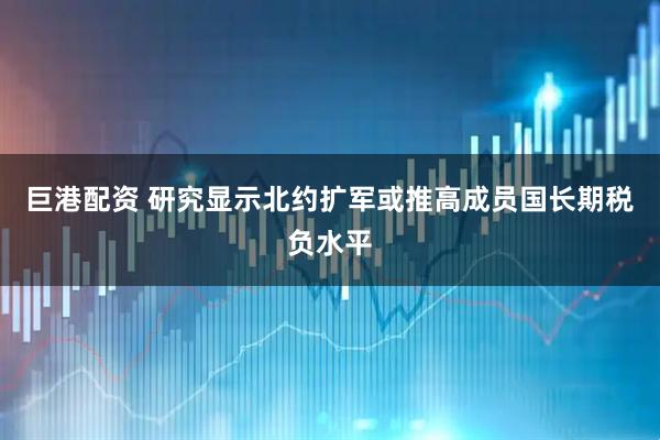 巨港配资 研究显示北约扩军或推高成员国长期税负水平