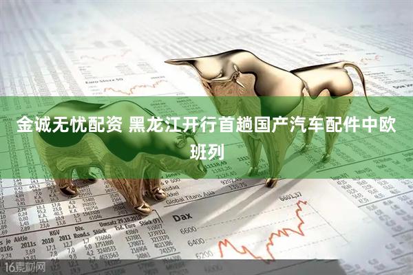 金诚无忧配资 黑龙江开行首趟国产汽车配件中欧班列