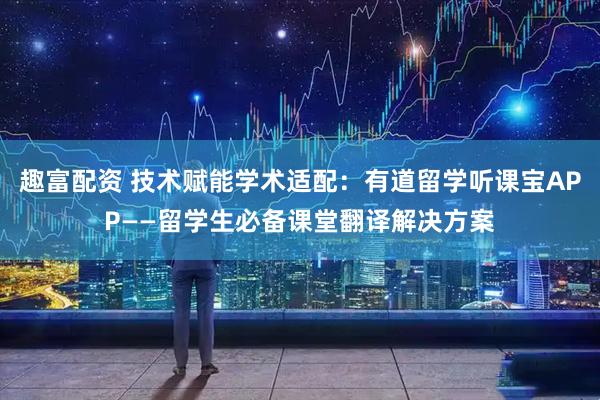 趣富配资 技术赋能学术适配：有道留学听课宝APP——留学生必备课堂翻译解决方案